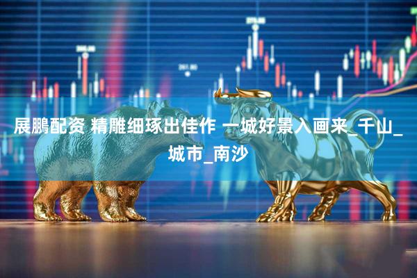 展鵬配资 精雕细琢出佳作 一城好景入画来_千山_城市_南沙