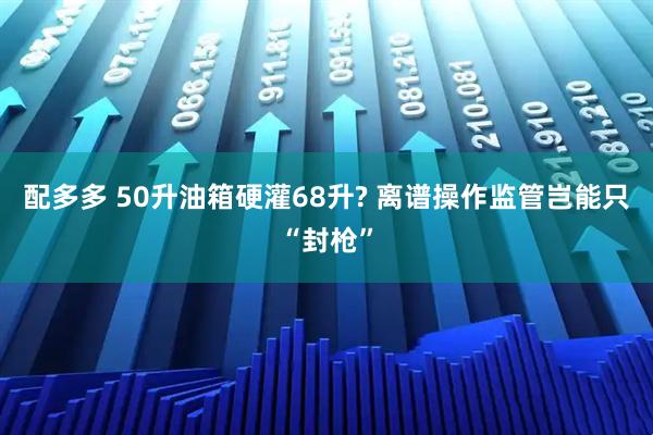 配多多 50升油箱硬灌68升? 离谱操作监管岂能只“封枪”