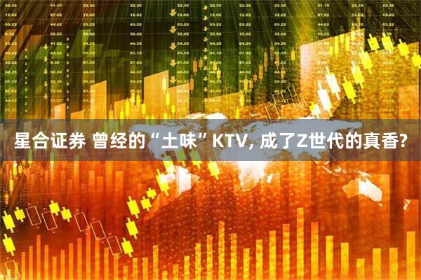 星合证券 曾经的“土味”KTV, 成了Z世代的真香?