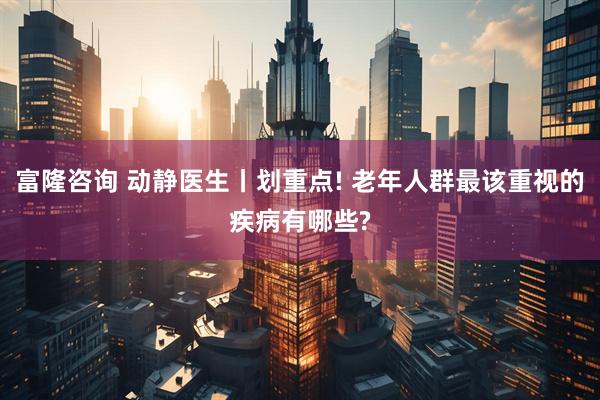 富隆咨询 动静医生丨划重点! 老年人群最该重视的疾病有哪些?