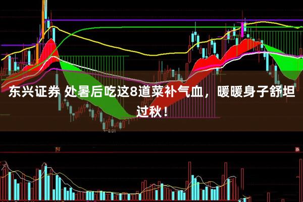 东兴证券 处暑后吃这8道菜补气血，暖暖身子舒坦过秋！