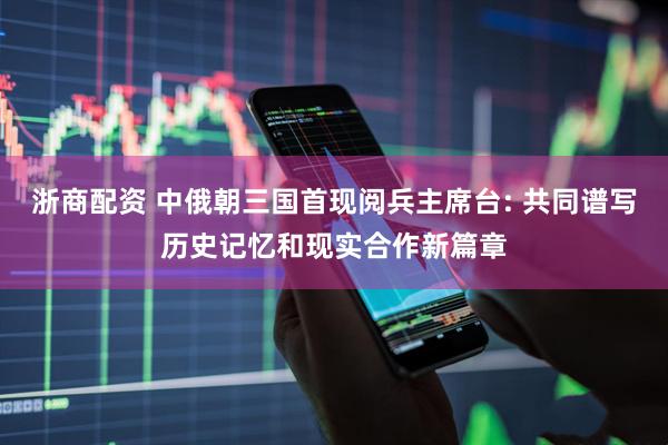 浙商配资 中俄朝三国首现阅兵主席台: 共同谱写历史记忆和现实合作新篇章