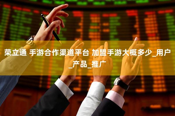 荣立通 手游合作渠道平台 加盟手游大概多少_用户_产品_推广