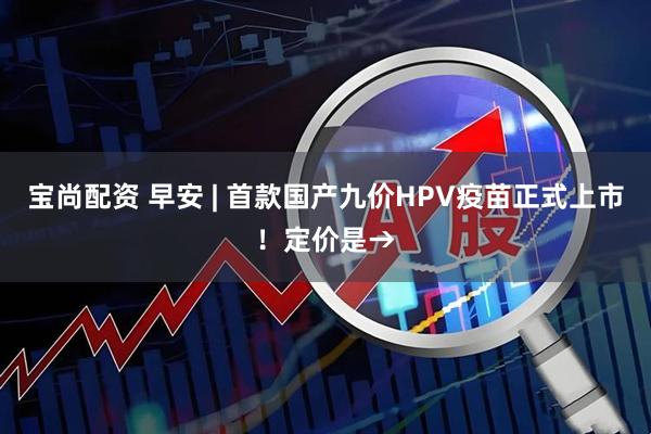 宝尚配资 早安 | 首款国产九价HPV疫苗正式上市！定价是→