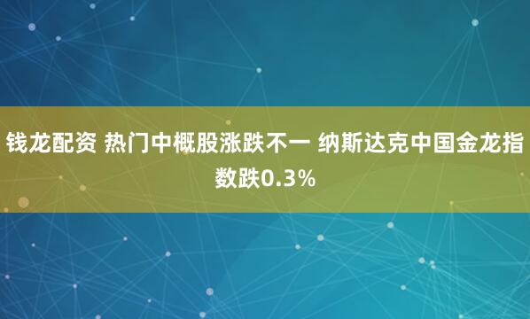 钱龙配资 热门中概股涨跌不一 纳斯达克中国金龙指数跌0.3%