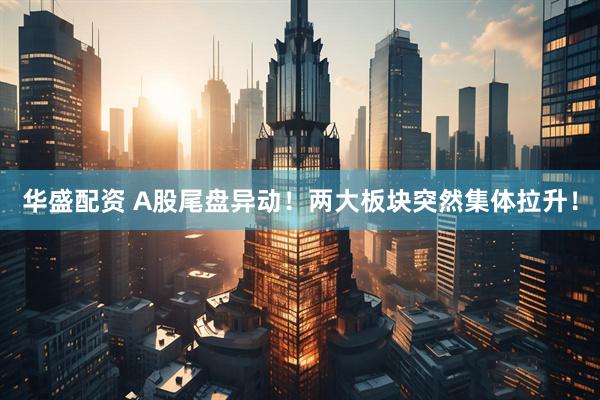 华盛配资 A股尾盘异动！两大板块突然集体拉升！
