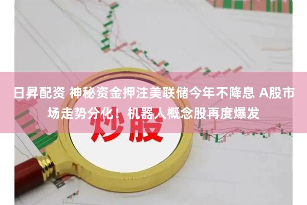 日昇配资 神秘资金押注美联储今年不降息 A股市场走势分化！机器人概念股再度爆发