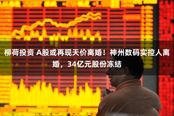 柳荷投资 A股或再现天价离婚!神州数码实控人离婚,34亿元股份冻结