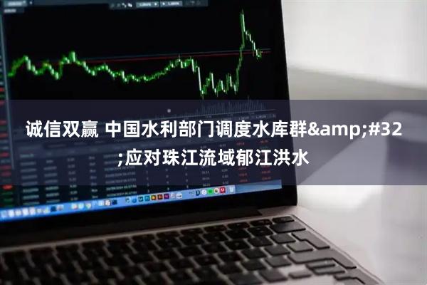 诚信双赢 中国水利部门调度水库群&#32;应对珠江流域郁江洪水