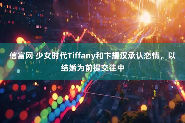 信富网 少女时代Tiffany和卞耀汉承认恋情,以结婚为前提交往中