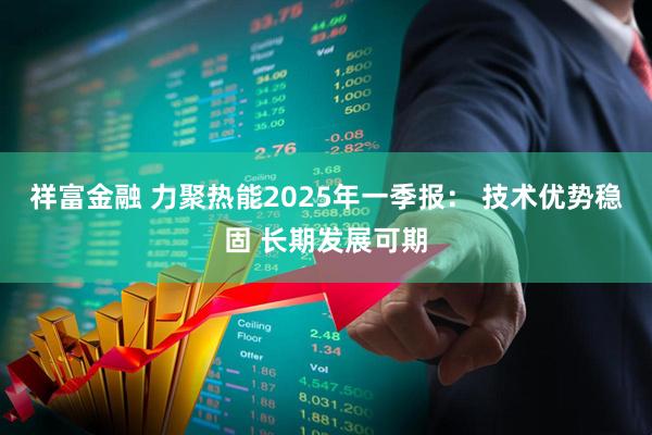 祥富金融 力聚热能2025年一季报： 技术优势稳固 长期发展可期