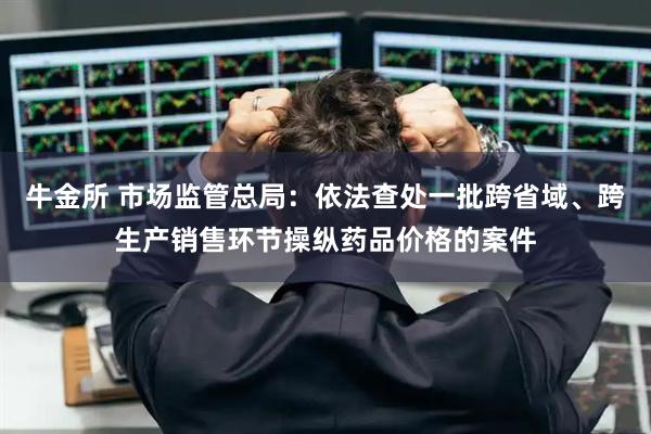 牛金所 市场监管总局：依法查处一批跨省域、跨生产销售环节操纵药品价格的案件