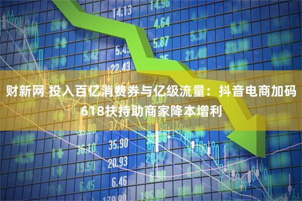 财新网 投入百亿消费券与亿级流量：抖音电商加码618扶持助商家降本增利
