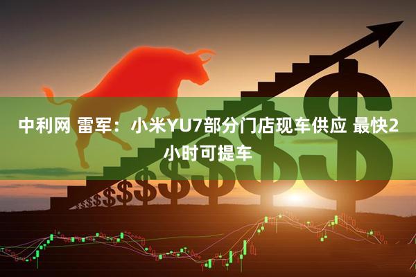 中利网 雷军：小米YU7部分门店现车供应 最快2小时可提车