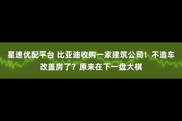 星速优配平台 比亚迪收购一家建筑公司！不造车改盖房了？原来在下一盘大棋